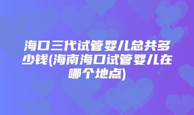 海口三代试管婴儿总共多少钱(海南海口试管婴儿在哪个地点)