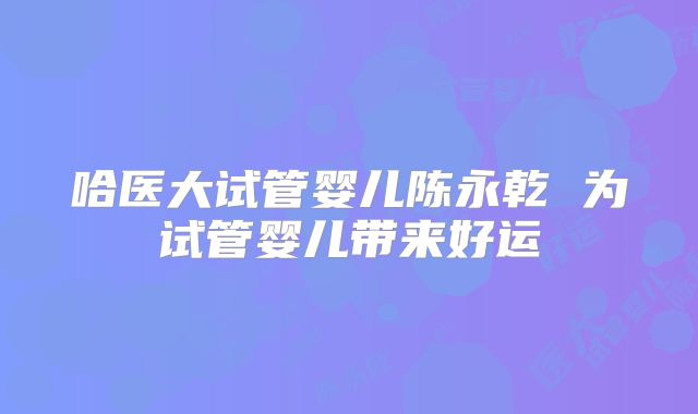 哈医大试管婴儿陈永乾 为试管婴儿带来好运