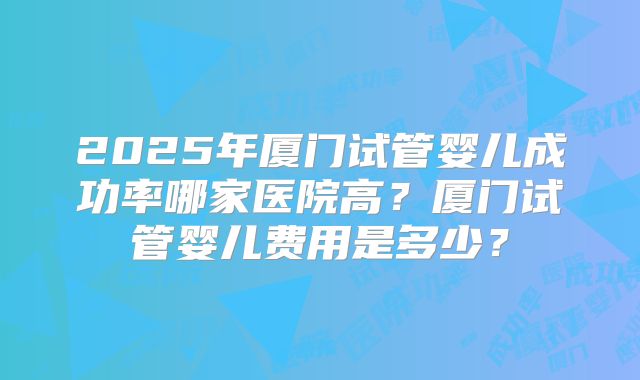 2025年厦门试管婴儿成功率哪家医院高?厦门试管婴儿费用是多少?