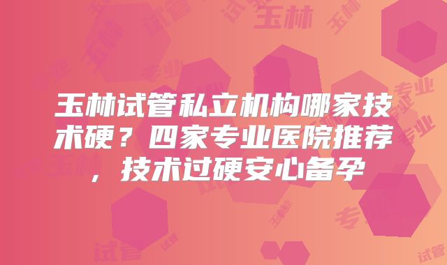 玉林试管私立机构哪家技术硬？四家专业医院推荐，技术过硬安心备孕