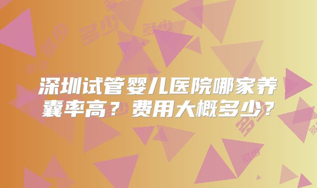 深圳试管婴儿医院哪家养囊率高?费用大概多少?