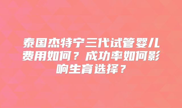 泰国杰特宁三代试管婴儿费用如何?成功率如何影响生育选择?