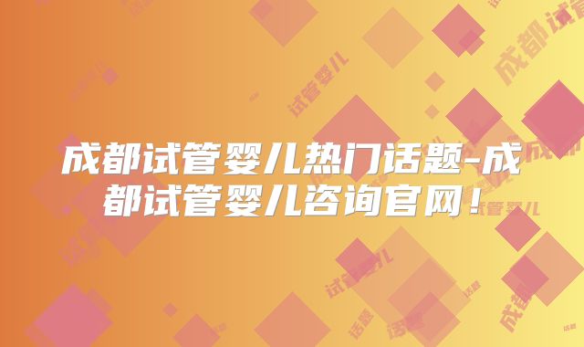 成都试管婴儿热门话题-成都试管婴儿咨询官网!