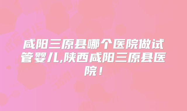 咸阳三原县哪个医院做试管婴儿,陕西咸阳三原县医院!