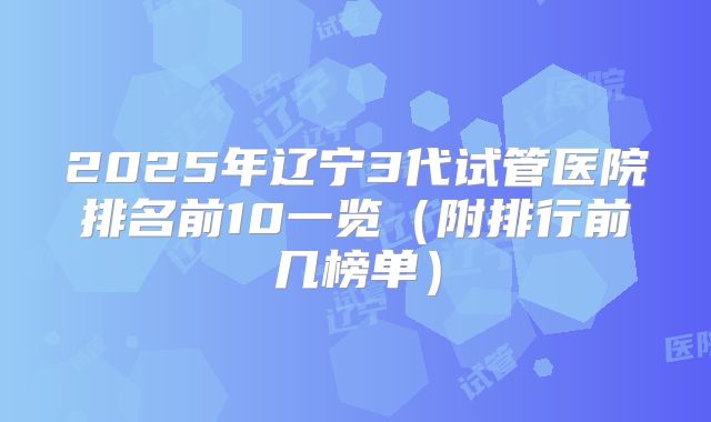 2025年辽宁3代试管医院排名前10一览（附排行前几榜单）