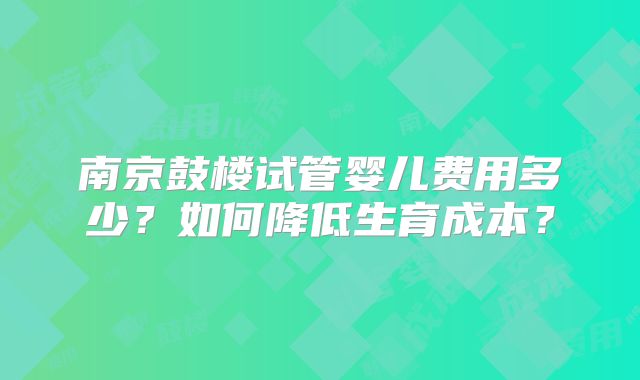 南京鼓楼试管婴儿费用多少？如何降低生育成本？