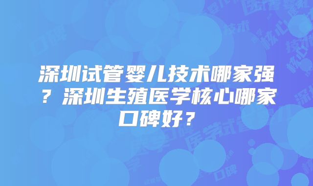 深圳试管婴儿技术哪家强?深圳生殖医学核心哪家口碑好?