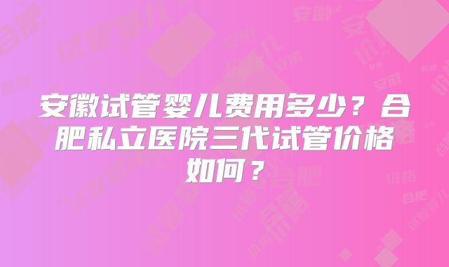 安徽试管婴儿费用多少？合肥私立医院三代试管价格如何？