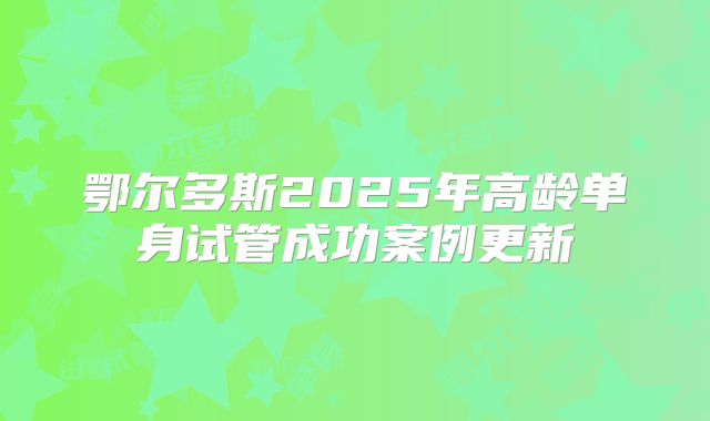 鄂尔多斯2025年高龄单身试管成功案例更新