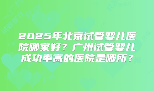 2025年北京试管婴儿医院哪家好？广州试管婴儿成功率高的医院是哪所？