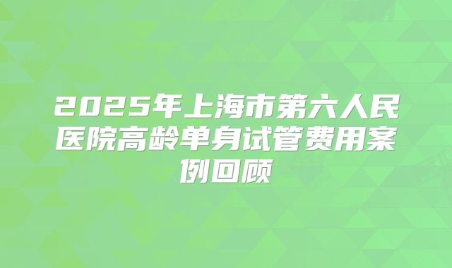 2025年上海市第六人民医院高龄单身试管费用案例回顾