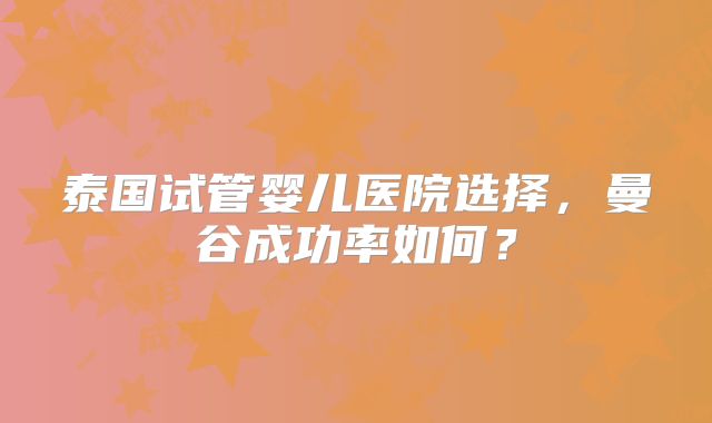 泰国试管婴儿医院选择，曼谷成功率如何？