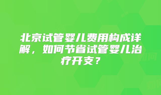 北京试管婴儿费用构成详解,如何节省试管婴儿治疗开支?