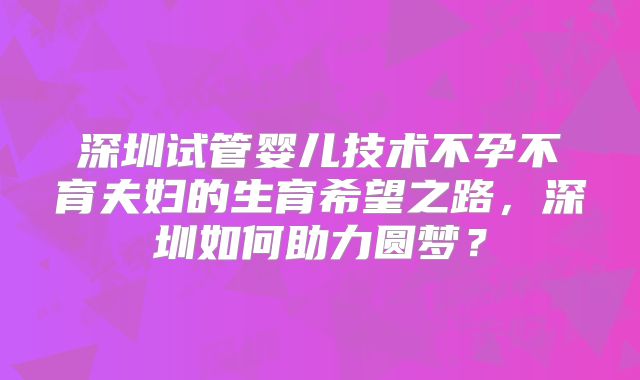 深圳试管婴儿技术不孕不育夫妇的生育希望之路,深圳如何助力圆梦?