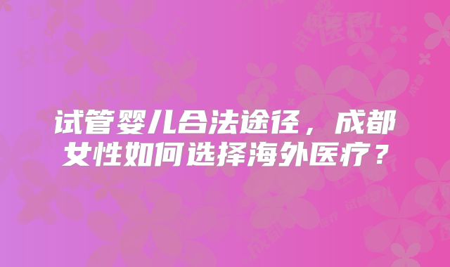 试管婴儿合法途径，成都女性如何选择海外医疗？