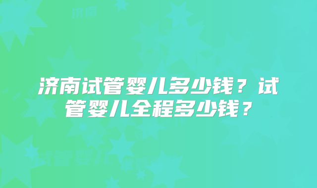 济南试管婴儿多少钱?试管婴儿全程多少钱?
