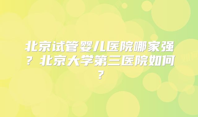 北京试管婴儿医院哪家强?北京大学第三医院如何?