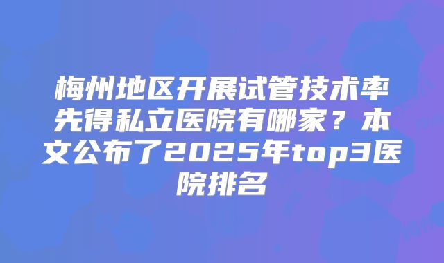 梅州地区开展试管技术率先得私立医院有哪家？本文公布了2025年top3医院排名