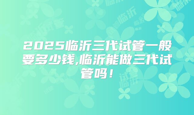 2025临沂三代试管一般要多少钱,临沂能做三代试管吗!