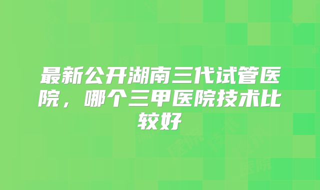 最新公开湖南三代试管医院，哪个三甲医院技术比较好