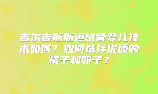 吉尔吉斯斯坦试管婴儿技术如何？如何选择优质的精子和卵子？