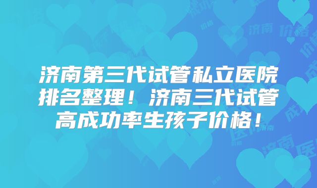 济南第三代试管私立医院排名整理!济南三代试管高成功率生孩子价格!