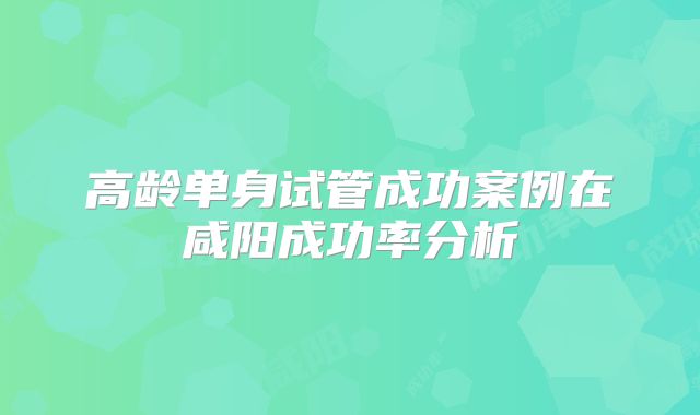 高龄单身试管成功案例在咸阳成功率分析
