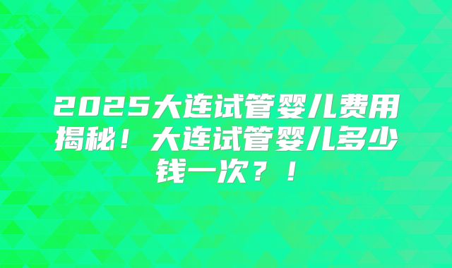 2025大连试管婴儿费用揭秘!大连试管婴儿多少钱一次?!
