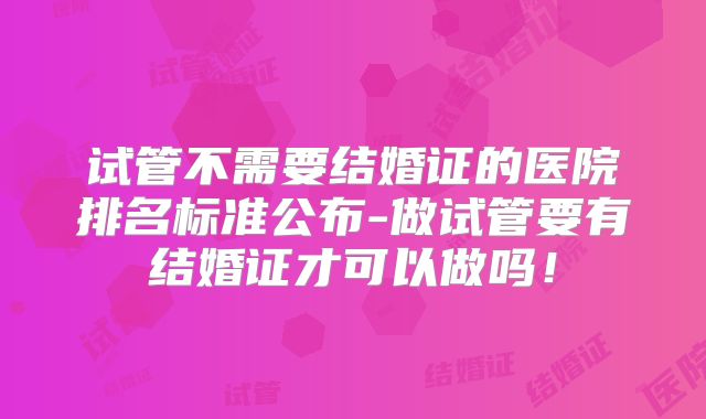 试管不需要结婚证的医院排名标准公布-做试管要有结婚证才可以做吗!