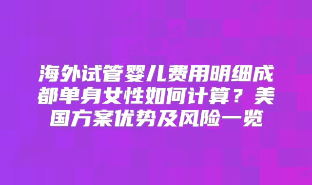 海外试管婴儿费用明细成都单身女性如何计算?美国方案优势及风险一览