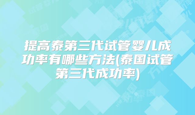 提高泰第三代试管婴儿成功率有哪些方法(泰国试管第三代成功率)
