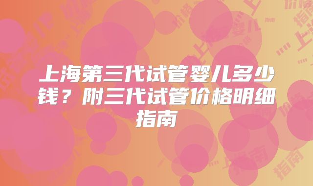 上海第三代试管婴儿多少钱?附三代试管价格明细指南