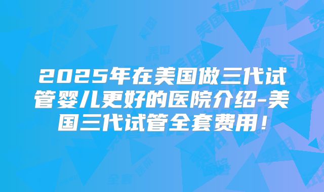 2025年在美国做三代试管婴儿更好的医院介绍-美国三代试管全套费用!