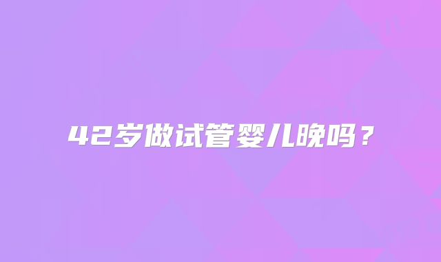 42岁做试管婴儿晚吗?