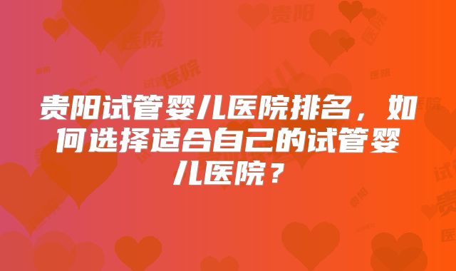 贵阳试管婴儿医院排名，如何选择适合自己的试管婴儿医院？