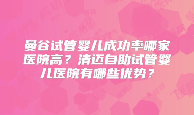 曼谷试管婴儿成功率哪家医院高？清迈自助试管婴儿医院有哪些优势？