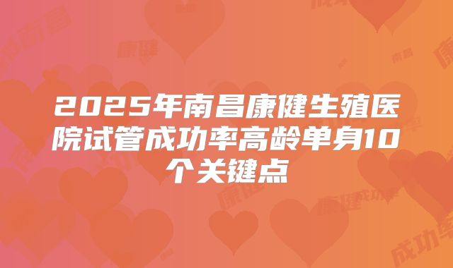 2025年南昌康健生殖医院试管成功率高龄单身10个关键点