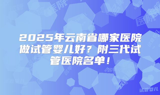 2025年云南省哪家医院做试管婴儿好?附三代试管医院名单!