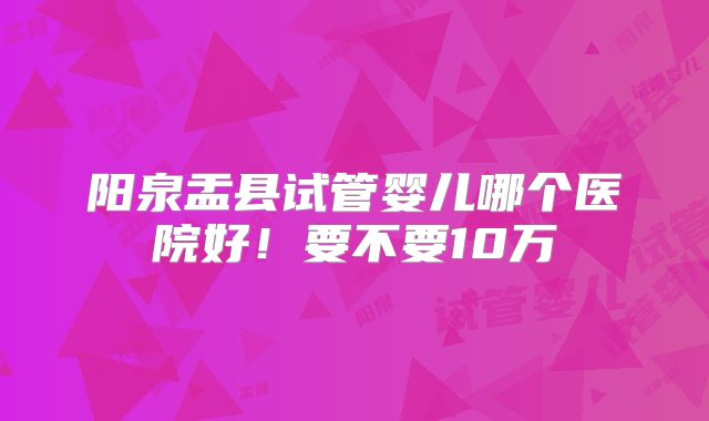 阳泉盂县试管婴儿哪个医院好!要不要10万