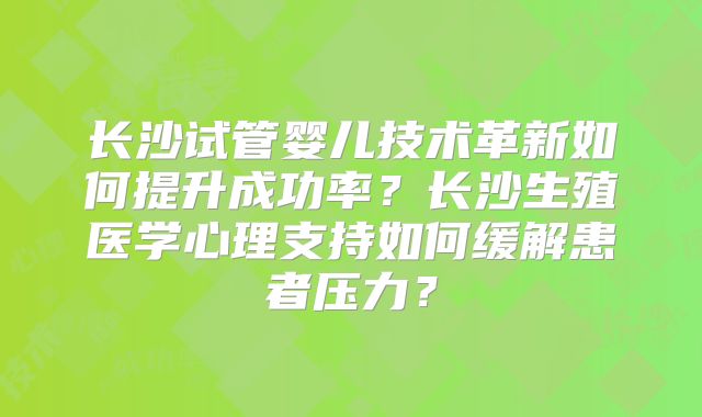长沙试管婴儿技术革新如何提升成功率？长沙生殖医学心理支持如何缓解患者压力？
