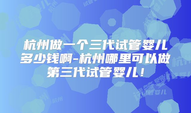 杭州做一个三代试管婴儿多少钱啊-杭州哪里可以做第三代试管婴儿!