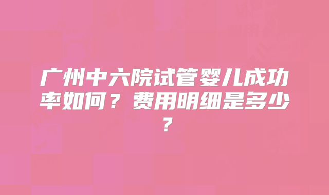 广州中六院试管婴儿成功率如何？费用明细是多少？
