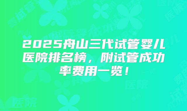 2025舟山三代试管婴儿医院排名榜,附试管成功率费用一览!