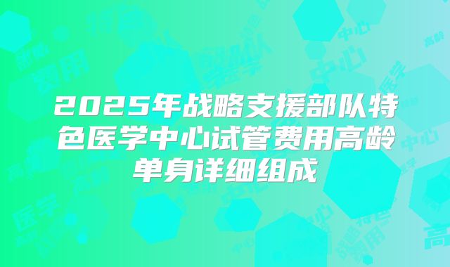2025年战略支援部队特色医学中心试管费用高龄单身详细组成