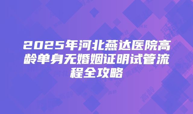 2025年河北燕达医院高龄单身无婚姻证明试管流程全攻略
