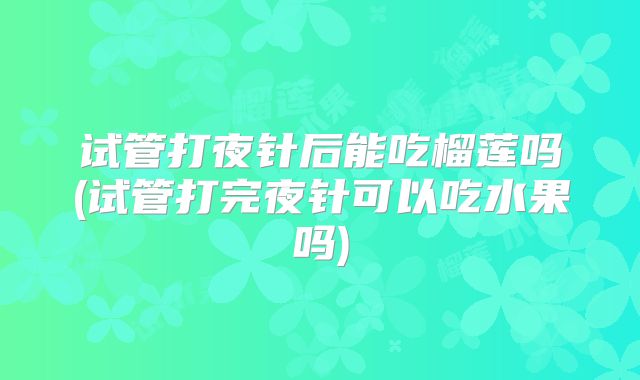 试管打夜针后能吃榴莲吗(试管打完夜针可以吃水果吗)