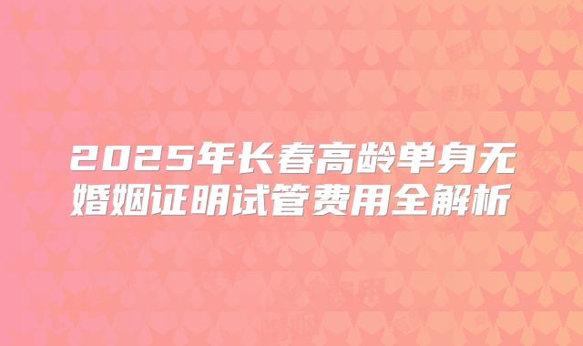 2025年长春高龄单身无婚姻证明试管费用全解析