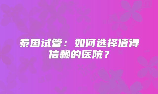 泰国试管:如何选择值得信赖的医院?