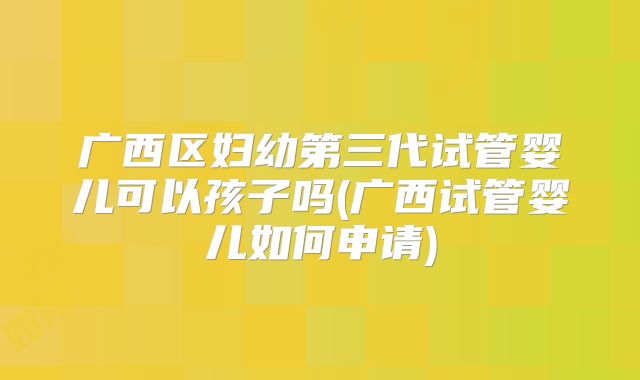 广西区妇幼第三代试管婴儿可以孩子吗(广西试管婴儿如何申请)