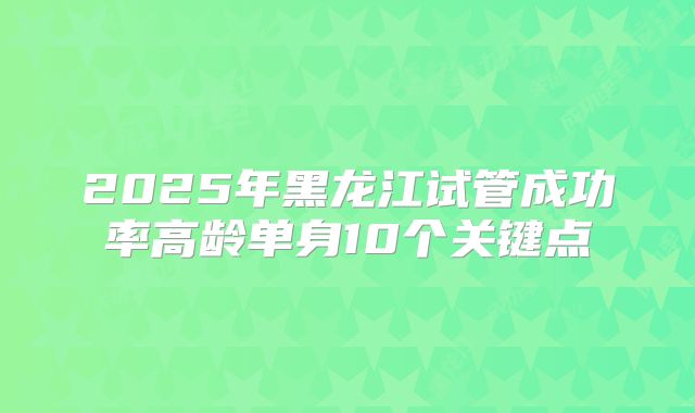 2025年黑龙江试管成功率高龄单身10个关键点